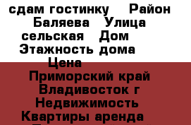 сдам гостинку  › Район ­ Баляева › Улица ­ сельская › Дом ­ 10 › Этажность дома ­ 9 › Цена ­ 13 000 - Приморский край, Владивосток г. Недвижимость » Квартиры аренда   . Приморский край,Владивосток г.